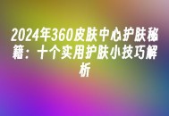 苹果cms模板2024年360皮肤中心护肤秘籍：十个实用护肤小技巧解析苹果cms